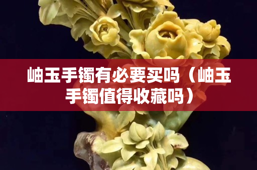 岫玉手鐲有必要買嗎（岫玉手鐲值得收藏嗎）