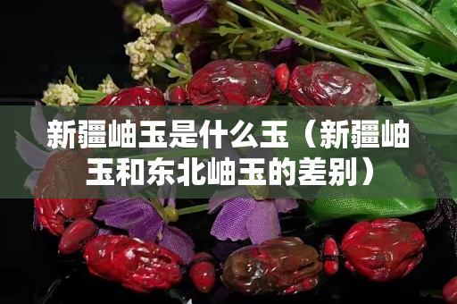 新疆岫玉是什么玉（新疆岫玉和東北岫玉的差別）