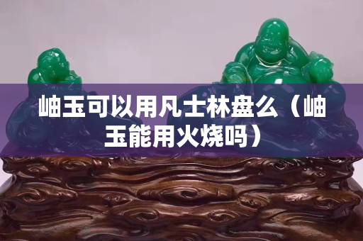 岫玉可以用凡士林盤么（岫玉能用火燒嗎）