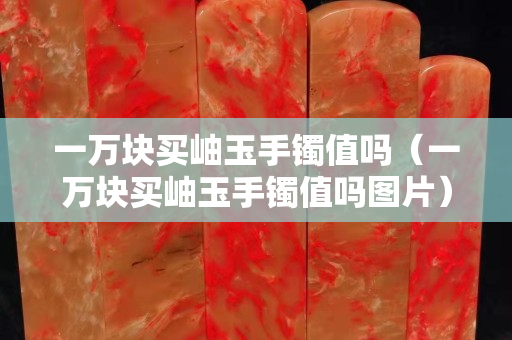 一萬(wàn)塊買岫玉手鐲值嗎（一萬(wàn)塊買岫玉手鐲值嗎圖片）