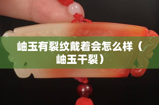 岫玉有裂紋戴著會怎么樣（岫玉干裂）