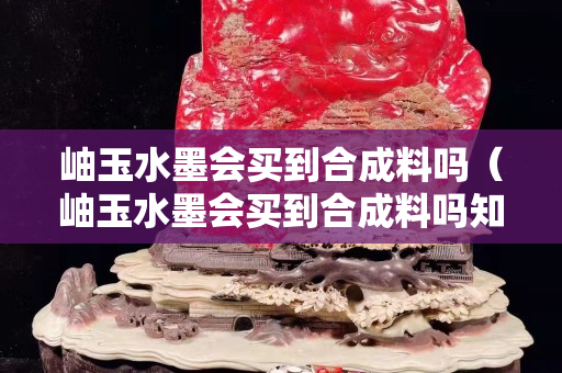 岫玉水墨會買到合成料嗎（岫玉水墨會買到合成料嗎知乎）