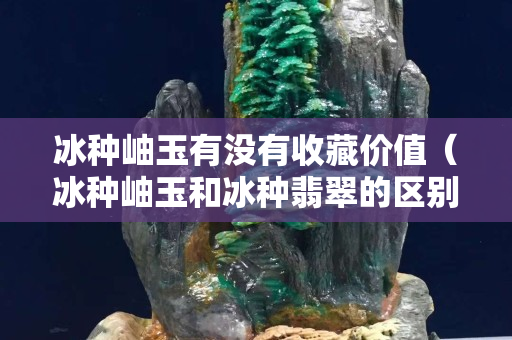 冰種岫玉有沒有收藏價值（冰種岫玉和冰種翡翠的區別）