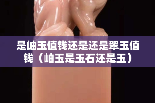 是岫玉值錢還是還是翠玉值錢（岫玉是玉石還是玉）