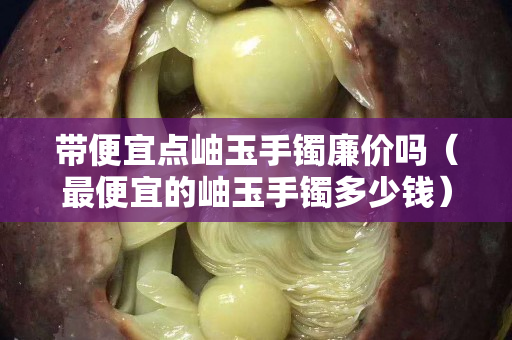 帶便宜點岫玉手鐲廉價嗎（最便宜的岫玉手鐲多少錢）