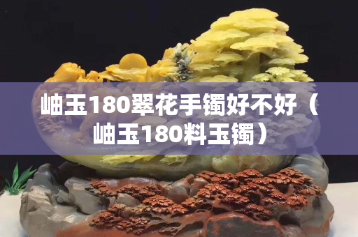 岫玉180翠花手鐲好不好（岫玉180料玉鐲）