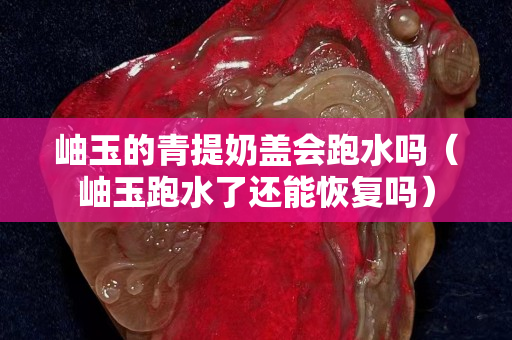岫玉的青提奶蓋會跑水嗎（岫玉跑水了還能恢復(fù)嗎）
