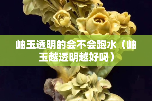 岫玉透明的會不會跑水（岫玉越透明越好嗎）