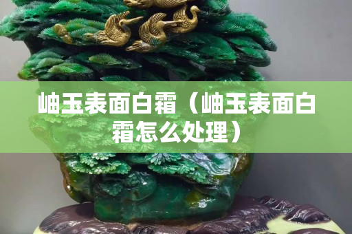 岫玉表面白霜（岫玉表面白霜怎么處理）