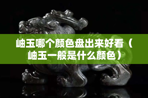 岫玉哪個顏色盤出來好看（岫玉一般是什么顏色）
