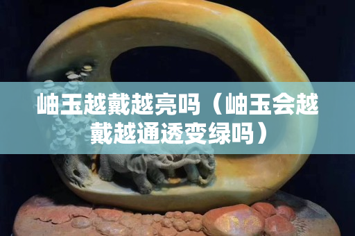 岫玉越戴越亮嗎（岫玉會越戴越通透變綠嗎）