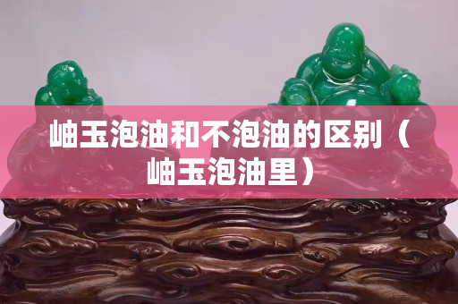 岫玉泡油和不泡油的區別（岫玉泡油里）
