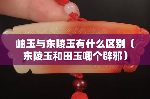 岫玉與東陵玉有什么區別（東陵玉和田玉哪個辟邪）