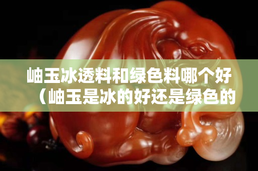 岫玉冰透料和綠色料哪個好（岫玉是冰的好還是綠色的好）