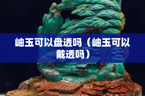 岫玉可以盤透嗎（岫玉可以戴透嗎）