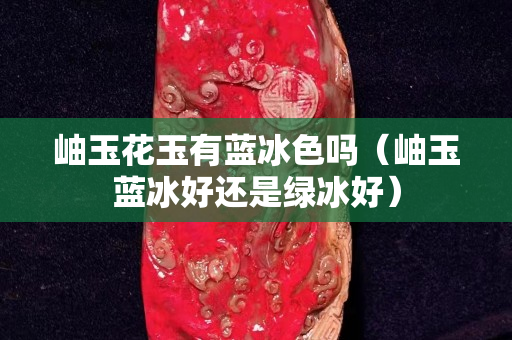 岫玉花玉有藍(lán)冰色嗎（岫玉藍(lán)冰好還是綠冰好）
