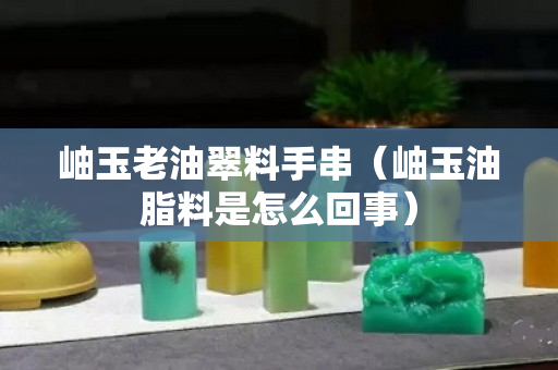 岫玉老油翠料手串（岫玉油脂料是怎么回事）