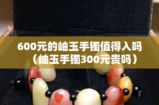 600元的岫玉手鐲值得入嗎（岫玉手鐲300元貴嗎）