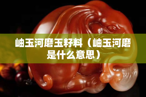 岫玉河磨玉籽料（岫玉河磨是什么意思）