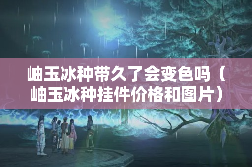 岫玉冰種帶久了會變色嗎（岫玉冰種掛件價格和圖片）
