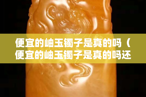 便宜的岫玉鐲子是真的嗎（便宜的岫玉鐲子是真的嗎還是假的）