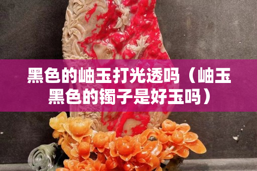 黑色的岫玉打光透嗎（岫玉黑色的鐲子是好玉嗎）