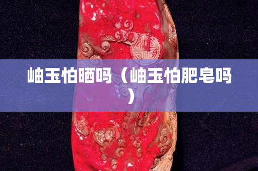 岫玉怕曬嗎（岫玉怕肥皂嗎）
