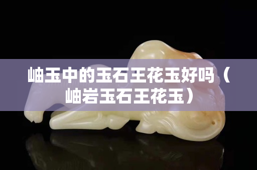 岫玉中的玉石王花玉好嗎（岫巖玉石王花玉）