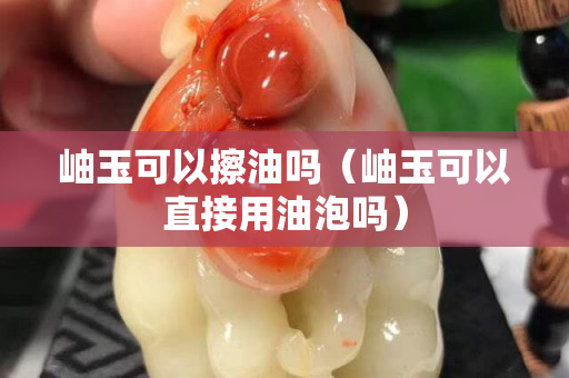 岫玉可以擦油嗎（岫玉可以直接用油泡嗎）