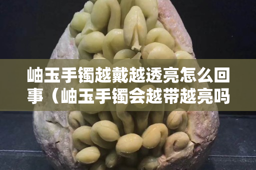 岫玉手鐲越戴越透亮怎么回事（岫玉手鐲會(huì)越帶越亮嗎）