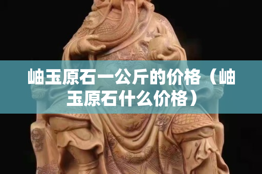 岫玉原石一公斤的價(jià)格（岫玉原石什么價(jià)格）