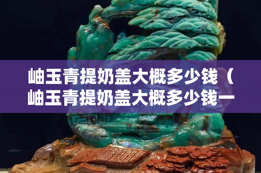 岫玉青提奶蓋大概多少錢（岫玉青提奶蓋大概多少錢一個(gè)）
