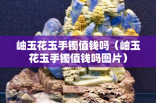 岫玉花玉手鐲值錢嗎（岫玉花玉手鐲值錢嗎圖片）