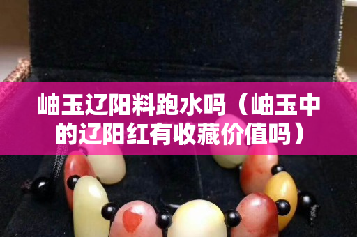 岫玉遼陽料跑水嗎（岫玉中的遼陽紅有收藏價值嗎）