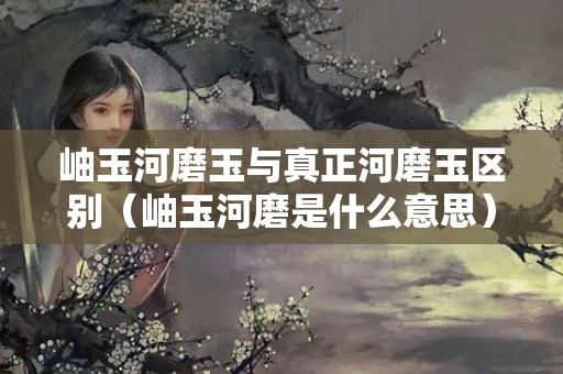 岫玉河磨玉與真正河磨玉區別（岫玉河磨是什么意思）