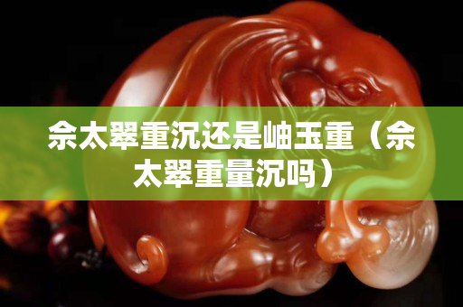 佘太翠重沉還是岫玉重（佘太翠重量沉嗎）