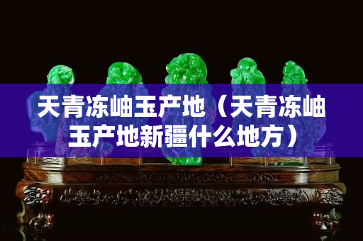 天青凍岫玉產(chǎn)地（天青凍岫玉產(chǎn)地新疆什么地方）