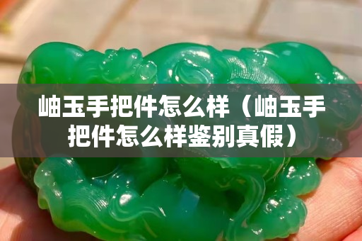 岫玉手把件怎么樣（岫玉手把件怎么樣鑒別真假）