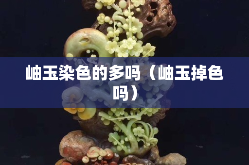 岫玉染色的多嗎（岫玉掉色嗎）