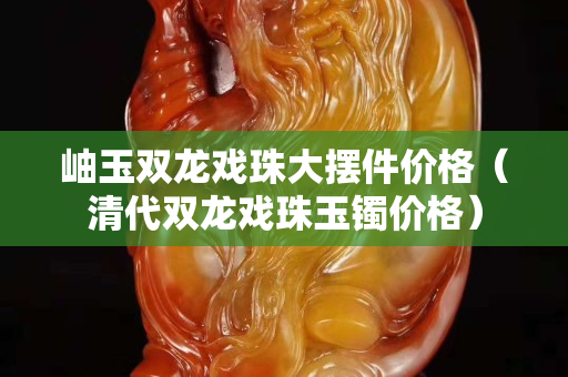 岫玉雙龍戲珠大擺件價格（清代雙龍戲珠玉鐲價格）