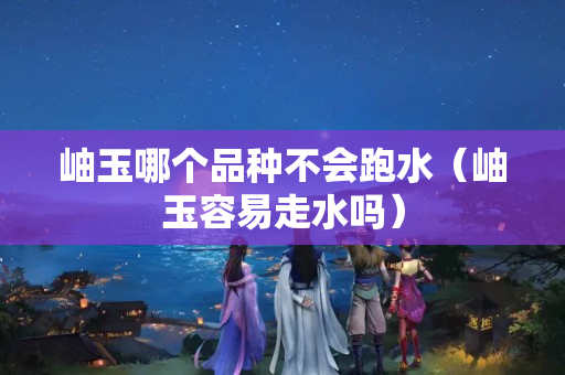 岫玉哪個品種不會跑水（岫玉容易走水嗎）