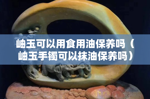 岫玉可以用食用油保養(yǎng)嗎（岫玉手鐲可以抹油保養(yǎng)嗎）