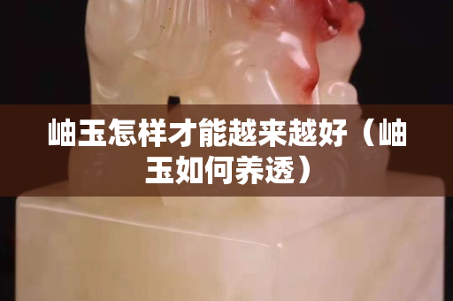 岫玉怎樣才能越來(lái)越好（岫玉如何養(yǎng)透）