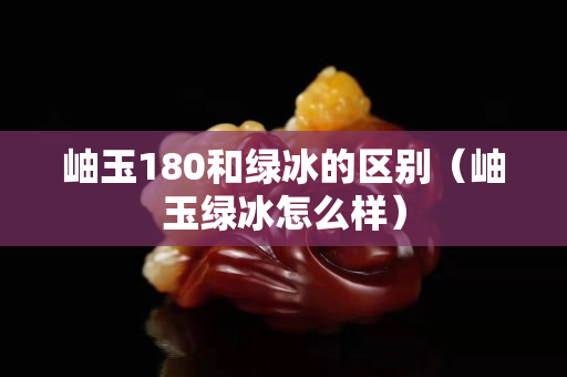 岫玉180和綠冰的區別（岫玉綠冰怎么樣）