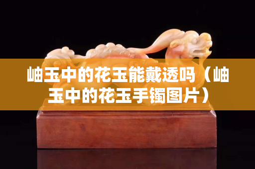 岫玉中的花玉能戴透嗎（岫玉中的花玉手鐲圖片）