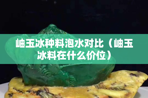 岫玉冰種料泡水對比（岫玉冰料在什么價位）