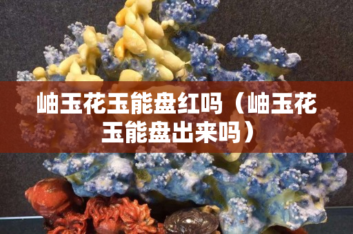 岫玉花玉能盤紅嗎（岫玉花玉能盤出來嗎）