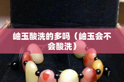 岫玉酸洗的多嗎（岫玉會不會酸洗）