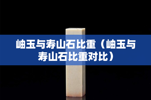 岫玉與壽山石比重（岫玉與壽山石比重對比）