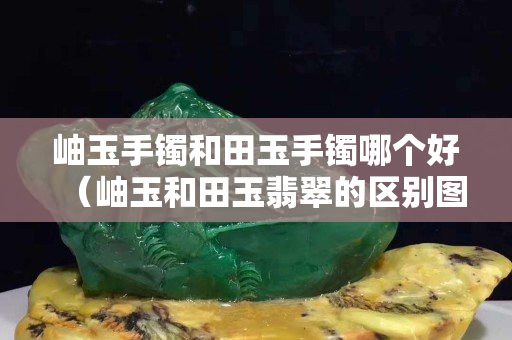 岫玉手鐲和田玉手鐲哪個好（岫玉和田玉翡翠的區別圖片）